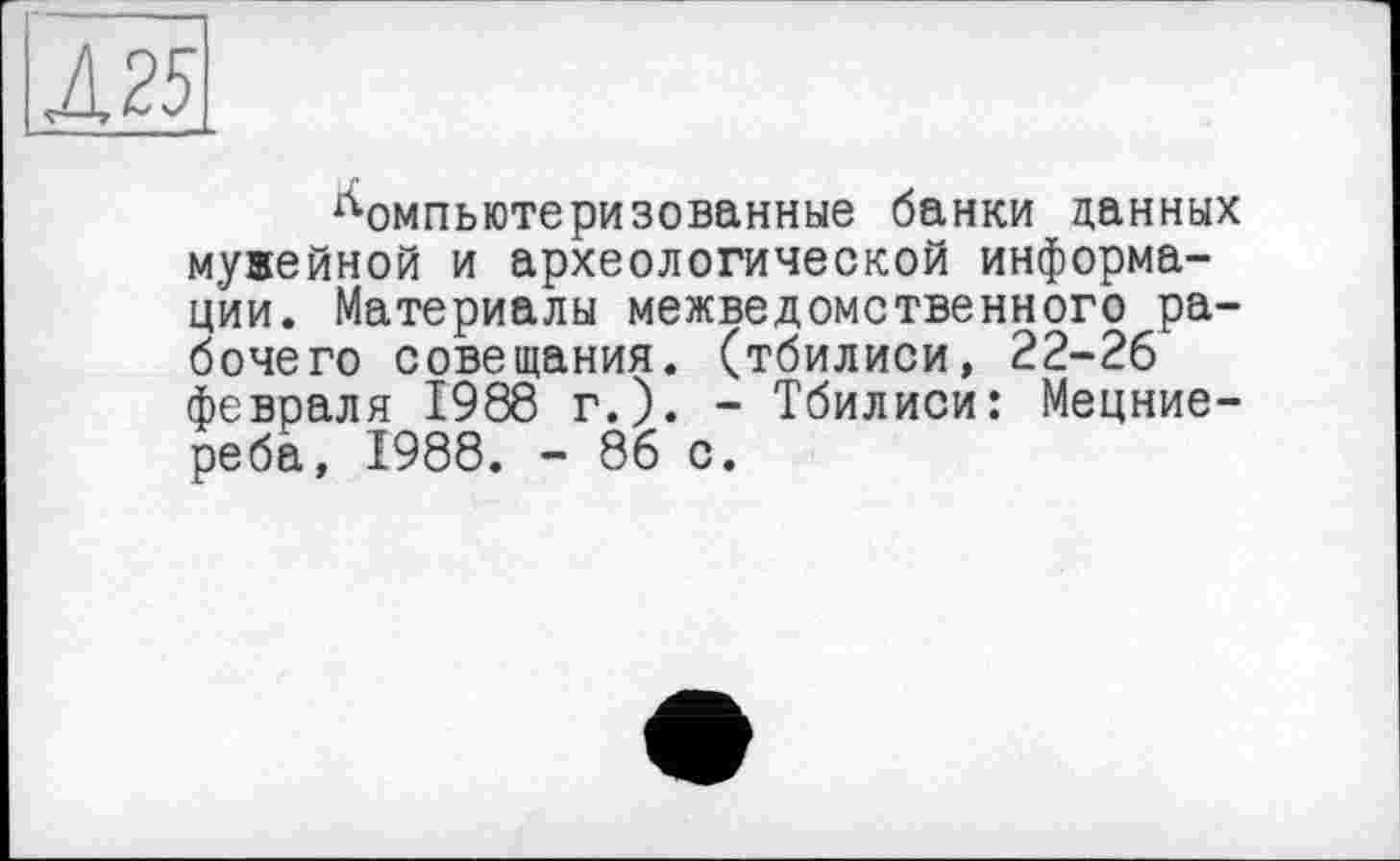 ﻿Л 25
компьютеризованные банки данных мувейной и археологической информации. Материалы межведомственного рабочего совещания, (тбилиси, 22-26 февраля 1988 г.). - Тбилиси: Мецние-реба, 1988. - 86 с.